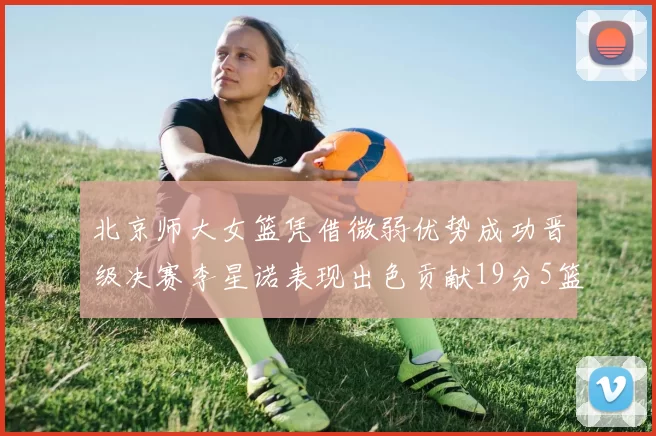 北京师大女篮凭借微弱优势成功晋级决赛李星诺表现出色贡献19分5篮板