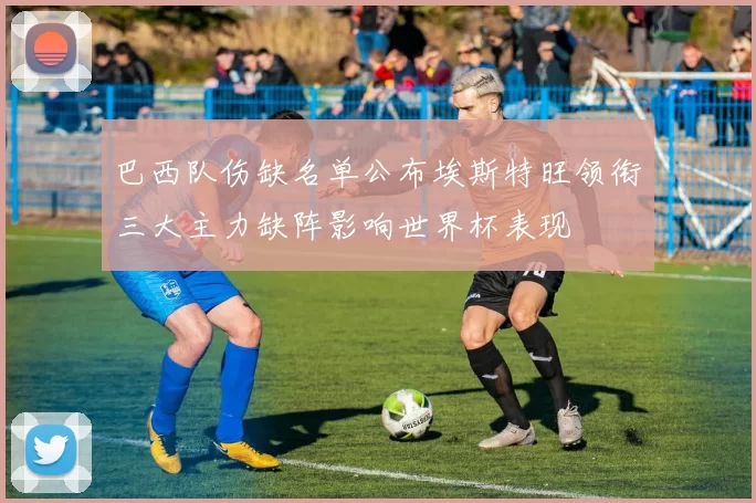 巴西队伤缺名单公布埃斯特旺领衔三大主力缺阵影响世界杯表现