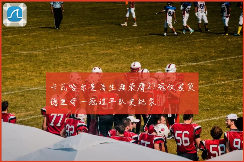 卡瓦哈尔皇马生涯荣膺27冠仅差莫德里奇一冠追平队史纪录