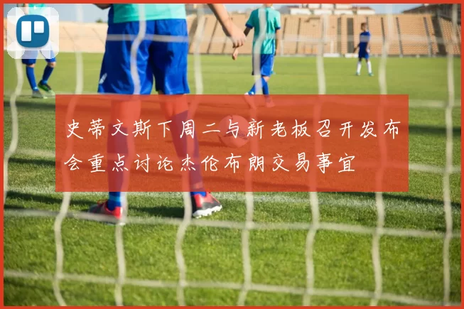 史蒂文斯下周二与新老板召开发布会重点讨论杰伦布朗交易事宜