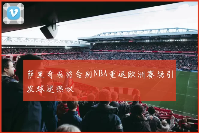 萨里奇或将告别NBA重返欧洲赛场引发球迷热议