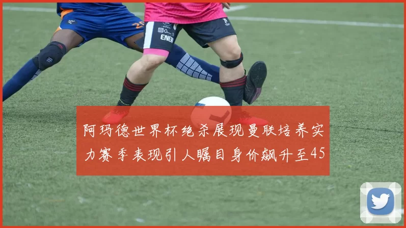 阿玛德世界杯绝杀展现曼联培养实力赛季表现引人瞩目身价飙升至4500万欧