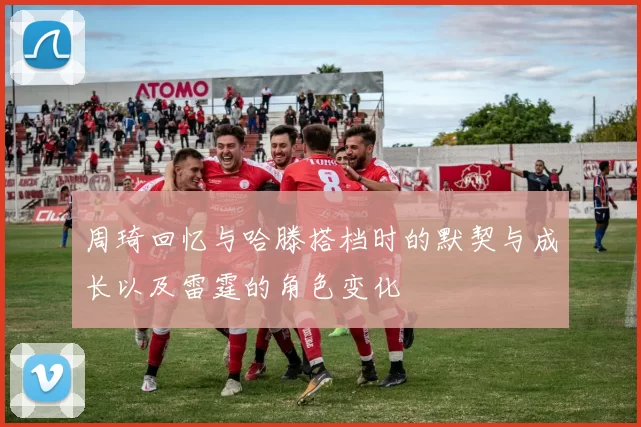 周琦回忆与哈滕搭档时的默契与成长以及雷霆的角色变化