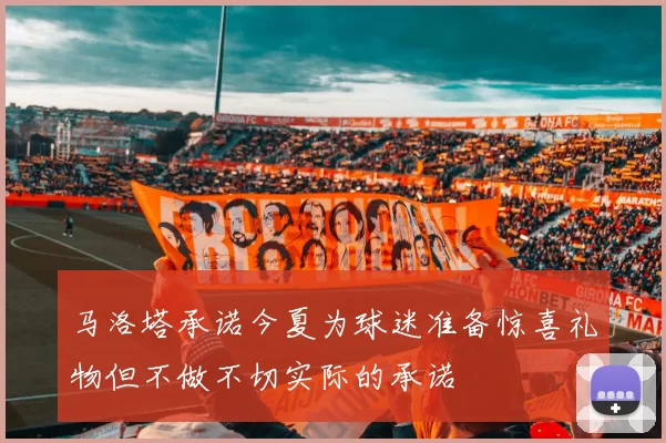 马洛塔承诺今夏为球迷准备惊喜礼物但不做不切实际的承诺