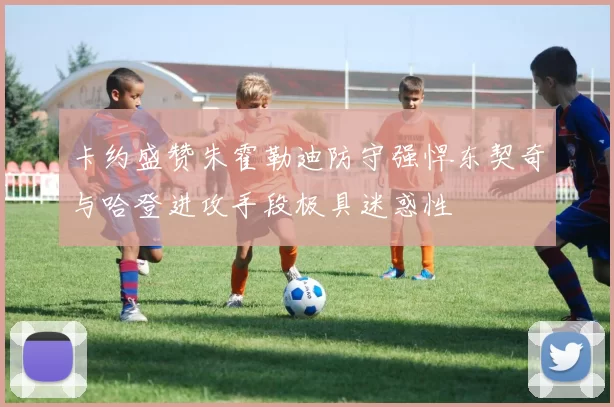 卡约盛赞朱霍勒迪防守强悍东契奇与哈登进攻手段极具迷惑性