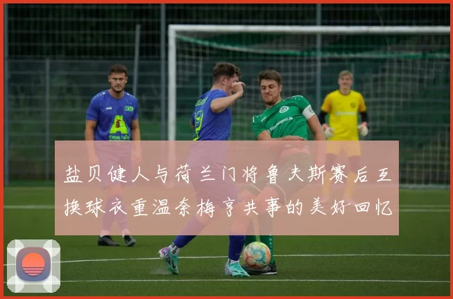盐贝健人与荷兰门将鲁夫斯赛后互换球衣重温奈梅亨共事的美好回忆