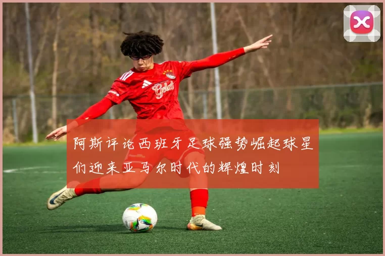 阿斯评论西班牙足球强势崛起球星们迎来亚马尔时代的辉煌时刻