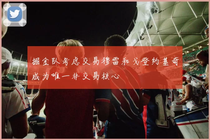 掘金队考虑交易穆雷和戈登约基奇成为唯一非交易核心