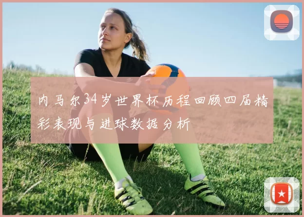 内马尔34岁世界杯历程回顾四届精彩表现与进球数据分析