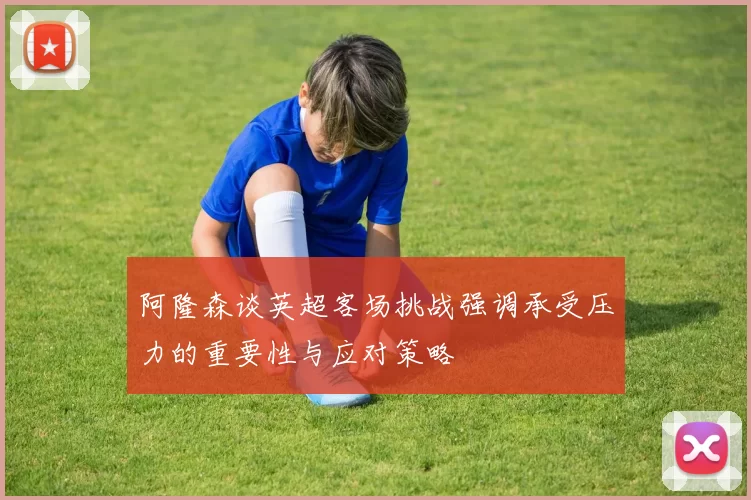 阿隆森谈英超客场挑战强调承受压力的重要性与应对策略