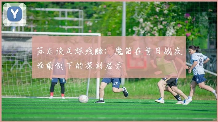 苏东谈足球残酷：魔笛在昔日战友面前倒下的深刻启示