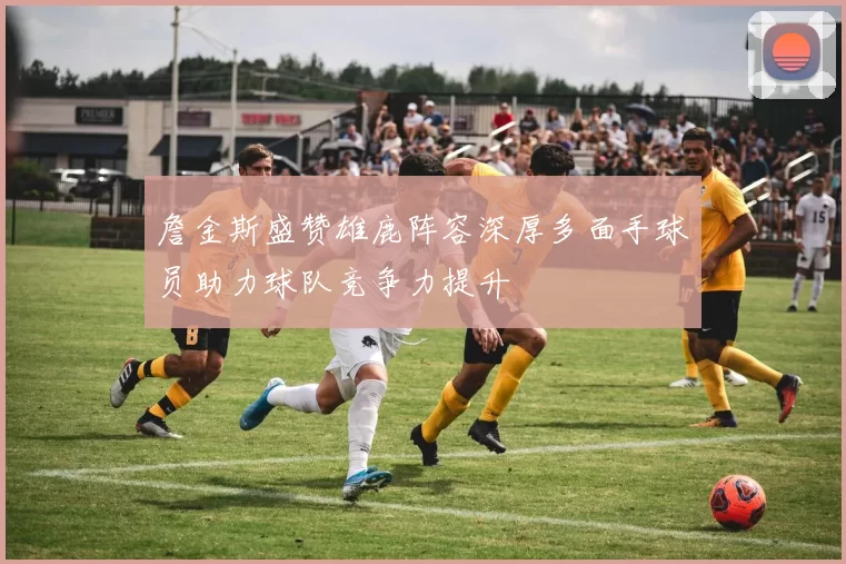 詹金斯盛赞雄鹿阵容深厚多面手球员助力球队竞争力提升