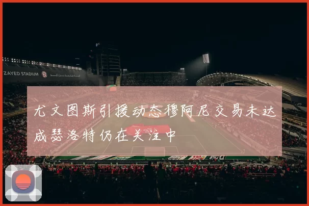 尤文图斯引援动态穆阿尼交易未达成瑟洛特仍在关注中