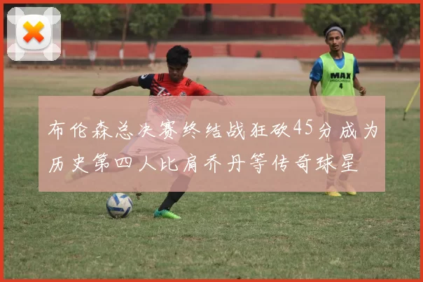 布伦森总决赛终结战狂砍45分成为历史第四人比肩乔丹等传奇球星