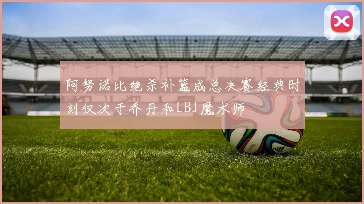 阿努诺比绝杀补篮成总决赛经典时刻仅次于乔丹和LBJ魔术师