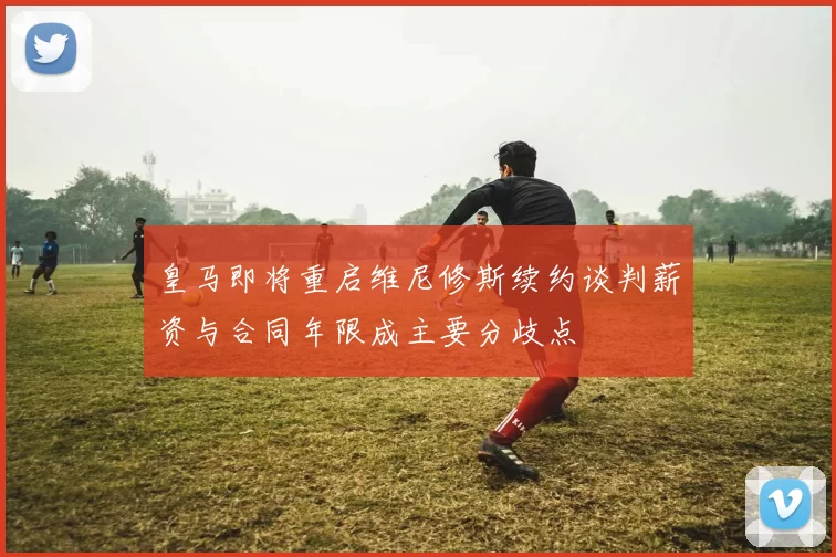 皇马即将重启维尼修斯续约谈判薪资与合同年限成主要分歧点