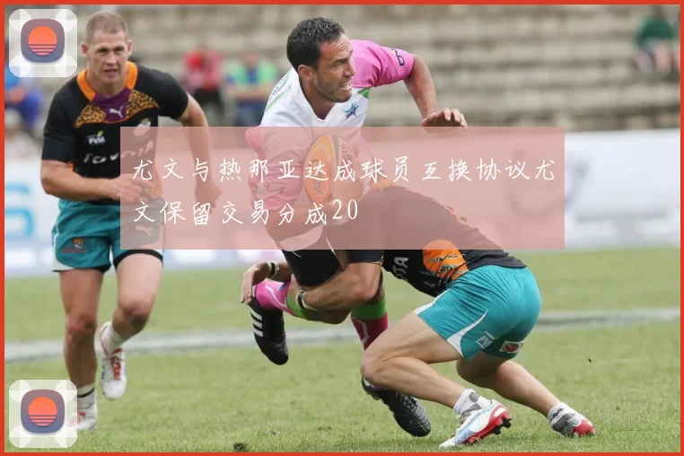 尤文与热那亚达成球员互换协议尤文保留交易分成20