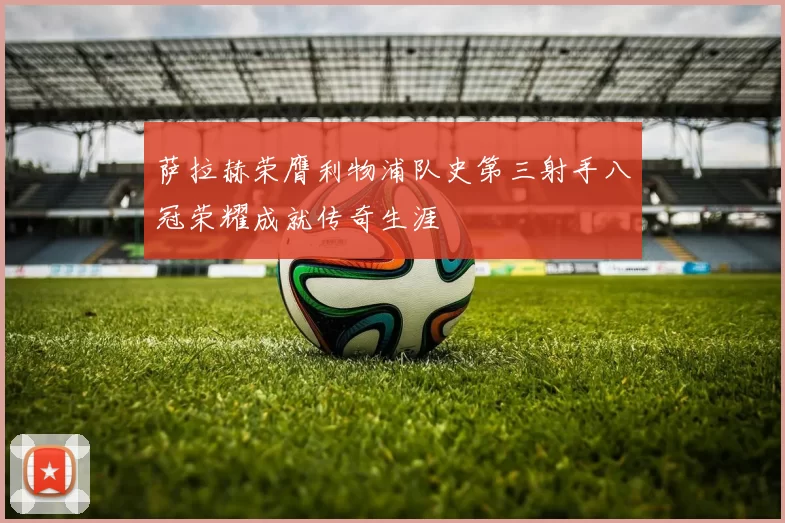 萨拉赫荣膺利物浦队史第三射手八冠荣耀成就传奇生涯