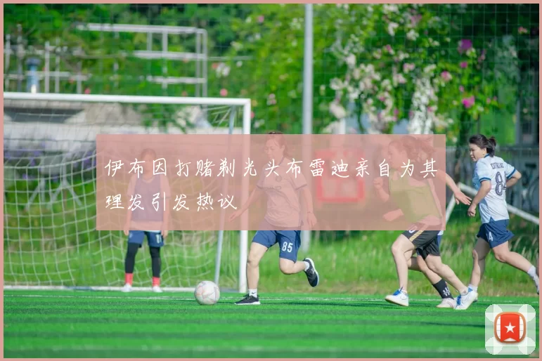 伊布因打赌剃光头布雷迪亲自为其理发引发热议