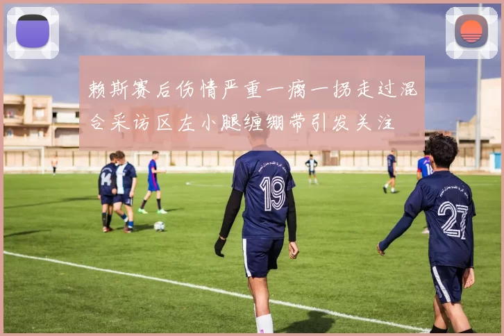 赖斯赛后伤情严重一瘸一拐走过混合采访区左小腿缠绷带引发关注