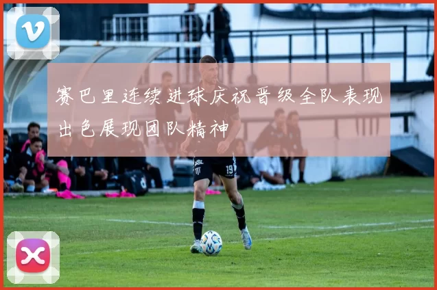 赛巴里连续进球庆祝晋级全队表现出色展现团队精神